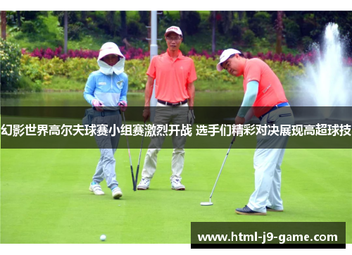幻影世界高尔夫球赛小组赛激烈开战 选手们精彩对决展现高超球技