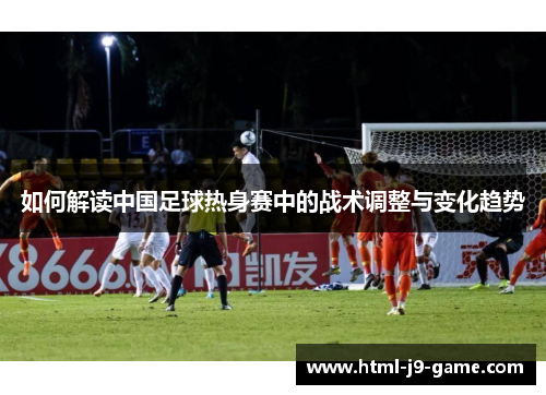 如何解读中国足球热身赛中的战术调整与变化趋势