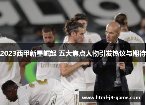 2023西甲新星崛起 五大焦点人物引发热议与期待