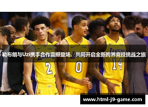勒布朗与Uzi携手合作震撼登场，共同开启全新跨界竞技挑战之旅