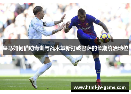 皇马如何借助青训与战术革新打破巴萨的长期统治地位