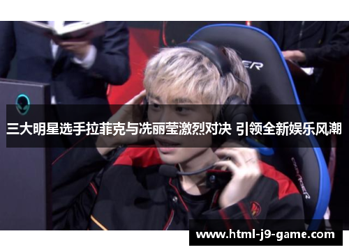 三大明星选手拉菲克与冼丽莹激烈对决 引领全新娱乐风潮 三大明星选手拉菲克与冼丽莹激烈对决 引领全新娱乐风潮