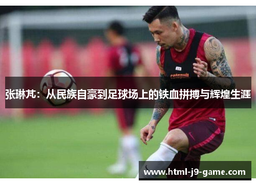 张琳芃：从民族自豪到足球场上的铁血拼搏与辉煌生涯