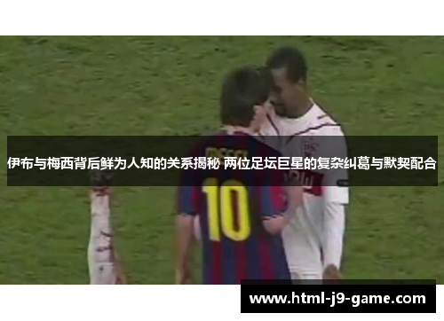 伊布与梅西背后鲜为人知的关系揭秘 两位足坛巨星的复杂纠葛与默契配合