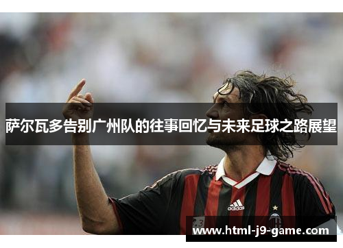 萨尔瓦多告别广州队的往事回忆与未来足球之路展望
