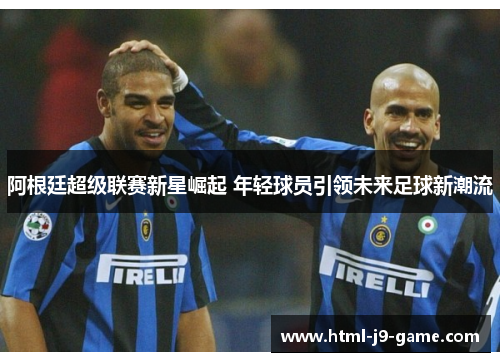 阿根廷超级联赛新星崛起 年轻球员引领未来足球新潮流