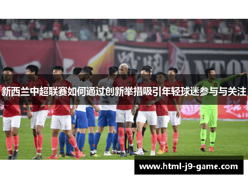 新西兰中超联赛如何通过创新举措吸引年轻球迷参与与关注