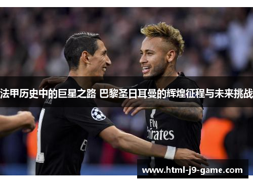 法甲历史中的巨星之路 巴黎圣日耳曼的辉煌征程与未来挑战